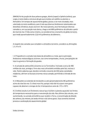(MACK) Foi da junção de duas palavras gregas, Atmós (vapor) e Sphaîra (esfera), que
surgiu o nome dado a estrutura de gás que envolve um satélite ou planeta: a
Atmosfera. Em tempos de aquecimento global, passou a ser mais estudada, mais
valorizada no meio acadêmico, pois é nela que diversos fenômenos relacionados aos
distúrbios climáticos atuais ocorrem. No nosso planeta, ela é formada por diversas
camadas e, em sua porção mais densa, chega a até 800 quilômetros de altitude a partir
do nível do mar. É tida como irrisória, se considerarmos o tamanho do globo terrestre,
que mede aproximadamente 12,8 mil quilômetros de diâmetro.




A respeito das camadas que compõem a atmosfera terrestre, considere as afirmações
I, II, III e IV.




I. A Troposfera é a camada mais baixa da atmosfera e, é nela, que os principais
fenômenos meteorológicos ocorrem, tais como tempestades, chuvas, precipitações de
neve ou granizo e formação de geadas.

II. A camada de ozônio (O3) concentra-se na Termosfera. Formada a cerca de 400
milhões de anos, protege a Terra dos raios ultravioleta emitidos pelo Sol, nocivos à
vida. Porém sabemos que, devido à emissão crescente de CO2 pelas sociedades
modernas, abriram-se buracos enormes nessa camada, permitindo a entrada de tais
raios.

III. A Mesosfera se estende da Estratosfera a até aproximadamente 80 quilômetros
acima do nível do mar. É a faixa mais fria, porque nela não há nuvens nem gases
capazes de absorver a energia do Sol. A temperatura varia de -5°C a -95°C.

IV. O efeito estufa é um fenômeno natural que mantém o planeta aquecido nos limites
de temperatura necessários para a manutenção da vida. Nos últimos dois séculos, vem
aumentando, na camada atmosférica que recobre a Terra, a concentração de dióxido
de carbono, do metano, do óxido nitroso e de outros gases. Esse aumento anormal
provoca a aceleração do aquecimento global.




Estão corretas
 