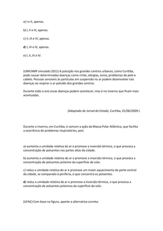 a) I e II, apenas.

b) I, II e III, apenas.

c) II, III e IV, apenas.

d) I, III e IV, apenas.

e) I, II, III e IV.



(UNICAMP simulado 2011) A poluição nos grandes centros urbanos, como Curitiba,
pode causar determinadas doenças como rinite, alergias, asma, problemas de pele e
cabelo. Pessoas sensíveis às partículas em suspensão no ar podem desenvolver tais
doenças ao respirar o ar poluído dos grandes centros.

Durante todo o ano essas doenças podem acontecer, mas é no inverno que ficam mais
acentuadas.



                                (Adaptado de Jornal do Estado, Curitiba, 01/06/2009.)



Durante o inverno, em Curitiba, é comum a ação da Massa Polar Atlântica, que facilita
a ocorrência de problemas respiratórios, pois



a) aumenta a umidade relativa do ar e promove a inversão térmica, o que provoca a
concentração de poluentes nas partes altas da cidade.

b) aumenta a umidade relativa do ar e promove a inversão térmica, o que provoca a
concentração de poluentes próximo da superfície do solo.

c) reduz a umidade relativa do ar e promove um maior aquecimento da parte central
da cidade, se comparado à periferia, o que concentra os poluentes.

d) reduz a umidade relativa do ar e promove a inversão térmica, o que provoca a
concentração de poluentes próximos da superfície do solo.



(UFAC) Com base na figura, aponte a alternativa correta:
 