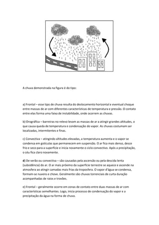 A chuva demonstrada na figura é do tipo:




a) Frontal – esse tipo de chuva resulta do deslocamento horizontal e eventual choque
entre massas de ar com diferentes características de temperatura e pressão. O contato
entre elas forma uma faixa de instabilidade, onde ocorrem as chuvas.

b) Orográfica – barreiras no relevo levam as massas de ar a atingir grandes altitudes, o
que causa queda de temperatura e condensação do vapor. As chuvas costumam ser
localizadas, intermitentes e finas.

c) Convectiva – atingindo altitudes elevadas, a temperatura aumenta e o vapor se
condensa em gotículas que permanecem em suspensão. O ar fica mais denso, desce
frio e seco para a superfície e inicia novamente o ciclo convectivo. Após a precipitação,
o céu fica claro novamente.

d) De verão ou convectiva – são causadas pela ascensão ou pela descida lenta
(subsidência) do ar. O ar mais próximo da superfície terrestre se aquece e ascende na
atmosfera ao atingir camadas mais frias da troposfera. O vapor d’água se condensa,
formam-se nuvens e chove. Geralmente são chuvas torrenciais de curta duração
acompanhadas de raios e trovões.

e) Frontal – geralmente ocorre em zonas de contato entre duas massas de ar com
características semelhantes. Logo, inicia processo de condensação do vapor e a
precipitação da água na forma de chuva.
 