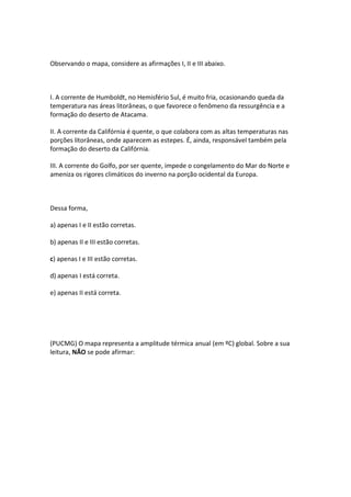 Observando o mapa, considere as afirmações I, II e III abaixo.



I. A corrente de Humboldt, no Hemisfério Sul, é muito fria, ocasionando queda da
temperatura nas áreas litorâneas, o que favorece o fenômeno da ressurgência e a
formação do deserto de Atacama.

II. A corrente da Califórnia é quente, o que colabora com as altas temperaturas nas
porções litorâneas, onde aparecem as estepes. É, ainda, responsável também pela
formação do deserto da Califórnia.

III. A corrente do Golfo, por ser quente, impede o congelamento do Mar do Norte e
ameniza os rigores climáticos do inverno na porção ocidental da Europa.



Dessa forma,

a) apenas I e II estão corretas.

b) apenas II e III estão corretas.

c) apenas I e III estão corretas.

d) apenas I está correta.

e) apenas II está correta.




(PUCMG) O mapa representa a amplitude térmica anual (em ºC) global. Sobre a sua
leitura, NÃO se pode afirmar:
 