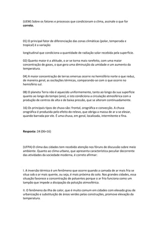 (UEM) Sobre os fatores e processos que condicionam o clima, assinale o que for
correto.



01) O principal fator de diferenciação das zonas climáticas (polar, temperada e
tropical) é a variação

longitudinal que condiciona a quantidade de radiação solar recebida pela superfície.

02) Quanto maior é a altitude, o ar se torna mais rarefeito, com uma maior
concentração de gases, o que gera uma diminuição da umidade e um aumento da
temperatura.

04) A maior concentração de terras emersas ocorre no hemisfério norte o que reduz,
de maneira geral, as oscilações térmicas, comparando-se com o que ocorre no
hemisfério sul.

08) O planeta Terra não é aquecido uniformemente, tanto ao longo da sua superfície
quanto ao longo do tempo (ano), e isto condiciona a circulação atmosférica com a
produção de centros de alta e de baixa pressão, que se alteram continuadamente.

16) Os principais tipos de chuva são: frontal, orográfica e convecção. A chuva
orográfica é produzida pelo efeito do relevo, que obriga a massa de ar a se elevar,
quando barrada por ele. É uma chuva, em geral, localizada, intermitente e fina.



Resposta: 24 (06+16)



(UFPA) O clima das cidades tem recebido atenção nos fóruns de discussão sobre meio
ambiente. Quanto ao clima urbano, que apresenta característica peculiar decorrente
das atividades da sociedade moderna, é correto afirmar:



I. A inversão térmica é um fenômeno que ocorre quando a camada de ar mais fria se
situa sob o ar mais quente, ou seja, é mais próxima do solo. Nas grandes cidades, essa
situação favorece a concentração de poluentes porque o ar frio funciona como um
tampão que impede a dissipação da poluição atmosférica.

II. O fenômeno da ilha de calor, que é muito comum em cidades com elevado grau de
urbanização e substituição de áreas verdes pelas construções, promove elevação da
temperatura.
 