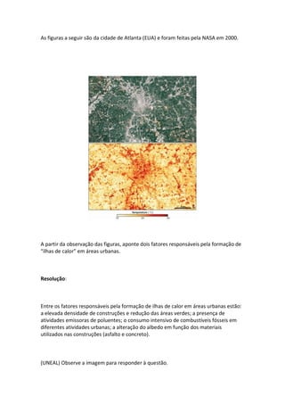 As figuras a seguir são da cidade de Atlanta (EUA) e foram feitas pela NASA em 2000.




A partir da observação das figuras, aponte dois fatores responsáveis pela formação de
“ilhas de calor” em áreas urbanas.



Resolução:



Entre os fatores responsáveis pela formação de ilhas de calor em áreas urbanas estão:
a elevada densidade de construções e redução das áreas verdes; a presença de
atividades emissoras de poluentes; o consumo intensivo de combustíveis fósseis em
diferentes atividades urbanas; a alteração do albedo em função dos materiais
utilizados nas construções (asfalto e concreto).



(UNEAL) Observe a imagem para responder à questão.
 