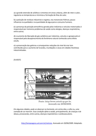 a) a grande extensão de asfaltos e cimentos em áreas urbanas, além de reter o calor,
regulariza as temperaturas e minimiza a formação de ilhas de calor.

b) a poluição de resíduos industriais e esgotos, nos mananciais hídricos, pouco
influencia na qualidade e na quantidade de água para o consumo humano.

c) a presença da poluição atmosférica gerada pelas indústrias e veículos motorizados é
responsável por inúmeros problemas de saúde como alergias, doenças respiratórias,
entre outros.

d) o aumento da liberação de gás carbônico por indústrias, veículos e agropecuária é
responsável pelo desaparecimento do fenômeno natural conhecido como efeito
estufa.

e) a preservação das geleiras e consequentes reduções do nível do mar tem
contribuído para o aumento de furacões, inundações e secas em cidades litorâneas
industrializadas.



(FUVEST)




Em algumas cidades, pode-se observar no horizonte, em certos dias, a olho nu, uma
camada de cor marrom. Essa condição afeta a saúde, principalmente, de crianças e de
idosos, provocando, entre outras, doenças respiratórias e cardiovasculares.



           http://tempoagora.uol.com.br/noticias. Acessado em 20/06/2009. Adaptado.
 