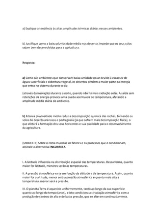 a) Explique a tendência às altas amplitudes térmicas diárias nesses ambientes.



b) Justifique como a baixa pluviosidade média nos desertos impede que os seus solos
sejam bem desenvolvidos para a agricultura.



Resposta:



a) Como são ambientes que conservam baixa umidade no ar devido á escassez de
águas superficiais e cobertura vegetal, os desertos perdem a maior parte da energia
que entra no sistema durante o dia

(através da insolação) durante a noite, quando não há mais radiação solar. A saída sem
retenções da energia provoca uma queda acentuada de temperatura, afetando a
amplitude média diária do ambiente.



b) A baixa pluviosidade média reduz a decomposição química das rochas, tornando os
solos do deserto arenosos e pedregosos (já que sofrem mais decomposição física), o
que afetará a formação dos seus horizontes e sua qualidade para o desenvolvimento
da agricultura.



(UNIOESTE) Sobre o clima mundial, os fatores e os processos que o condicionam,
assinale a alternativa INCORRETA.



I. A latitude influencia na distribuição espacial das temperaturas. Dessa forma, quanto
maior for latitude, menores serão as temperaturas.

II. A pressão atmosférica varia em função da altitude e da temperatura. Assim, quanto
maior for a altitude, menor será a pressão atmosférica e quanto mais alta a
temperatura, menor será a pressão.

III. O planeta Terra é aquecido uniformemente, tanto ao longo da sua superfície
quanto ao longo do tempo (anos), e isto condiciona a circulação atmosférica com a
produção de centros de alta e de baixa pressão, que se alteram continuadamente.
 
