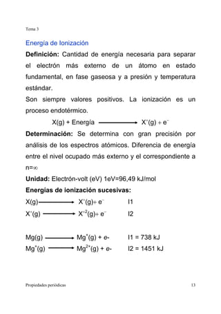Tema 3
Propiedades periódicas 13
Energía de Ionización
Definición: Cantidad de energía necesaria para separar
el electrón más externo de un átomo en estado
fundamental, en fase gaseosa y a presión y temperatura
estándar.
Son siempre valores positivos. La ionización es un
proceso endotérmico.
X(g) + Energía X+
(g) + e−
Determinación: Se determina con gran precisión por
análisis de los espectros atómicos. Diferencia de energía
entre el nivel ocupado más externo y el correspondiente a
n=∞
Unidad: Electrón-volt (eV) 1eV=96,49 kJ/mol
Energías de ionización sucesivas:
X(g) X+
(g)+ e−
I1
X+
(g) X+2
(g)+ e−
I2
Mg(g) Mg+
(g) + e- I1 = 738 kJ
Mg+
(g) Mg2+
(g) + e- I2 = 1451 kJ
 
