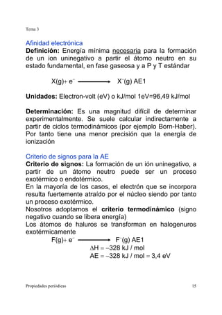 Tema 3
Propiedades periódicas 15
Afinidad electrónica
Definición: Energía mínima necesaria para la formación
de un ion uninegativo a partir el átomo neutro en su
estado fundamental, en fase gaseosa y a P y T estándar
X(g)+ e−
X−
(g) AE1
Unidades: Electron-volt (eV) o kJ/mol 1eV=96,49 kJ/mol
Determinación: Es una magnitud difícil de determinar
experimentalmente. Se suele calcular indirectamente a
partir de ciclos termodinámicos (por ejemplo Born-Haber).
Por tanto tiene una menor precisión que la energía de
ionización
Criterio de signos para la AE
Criterio de signos: La formación de un ión uninegativo, a
partir de un átomo neutro puede ser un proceso
exotérmico o endotérmico.
En la mayoría de los casos, el electrón que se incorpora
resulta fuertemente atraído por el núcleo siendo por tanto
un proceso exotérmico.
Nosotros adoptamos el criterio termodinámico (signo
negativo cuando se libera energía)
Los átomos de haluros se transforman en halogenuros
exotérmicamente
F(g)+ e−
F−
(g) AE1
∆H = −328 kJ / mol
AE = −328 kJ / mol = 3,4 eV
 
