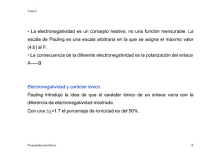 Tema 3
Propiedades periódicas 18
• La electronegatividad es un concepto relativo, no una función mensurable. La
escala de Pauling es una escala arbitraria en la que se asigna el máximo valor
(4,0) al F.
• La consecuencia de la diferente electronegatividad es la polarización del enlace
A–––B
Electronegatividad y carácter iónico
Pauling introdujo la idea de que el carácter iónico de un enlace varía con la
diferencia de electronegatividad mostrada
Con una ∆χ=1.7 el porcentaje de ionicidad es del 50%.
 