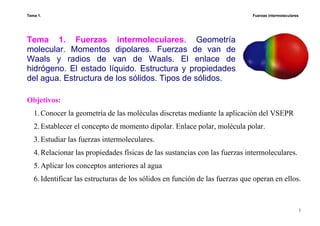 Tema 1. Fuerzas intermoleculares
1
Tema 1. Fuerzas intermoleculares. Geometría
molecular. Momentos dipolares. Fuerzas de van de
Waals y radios de van de Waals. El enlace de
hidrógeno. El estado líquido. Estructura y propiedades
del agua. Estructura de los sólidos. Tipos de sólidos.
Objetivos:
1.Conocer la geometría de las moléculas discretas mediante la aplicación del VSEPR
2.Establecer el concepto de momento dipolar. Enlace polar, molécula polar.
3.Estudiar las fuerzas intermoleculares.
4.Relacionar las propiedades físicas de las sustancias con las fuerzas intermoleculares.
5.Aplicar los conceptos anteriores al agua
6.Identificar las estructuras de los sólidos en función de las fuerzas que operan en ellos.
 