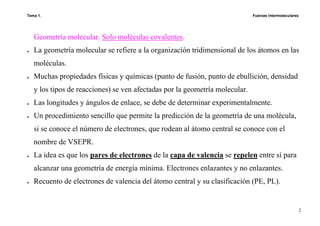 Tema 1. Fuerzas intermoleculares
2
Geometría molecular. Solo moléculas covalentes.
♦ La geometría molecular se refiere a la organización tridimensional de los átomos en las
moléculas.
♦ Muchas propiedades físicas y químicas (punto de fusión, punto de ebullición, densidad
y los tipos de reacciones) se ven afectadas por la geometría molecular.
♦ Las longitudes y ángulos de enlace, se debe de determinar experimentalmente.
♦ Un procedimiento sencillo que permite la predicción de la geometría de una molécula,
si se conoce el número de electrones, que rodean al átomo central se conoce con el
nombre de VSEPR.
♦ La idea es que los pares de electrones de la capa de valencia se repelen entre sí para
alcanzar una geometría de energía mínima. Electrones enlazantes y no enlazantes.
♦ Recuento de electrones de valencia del átomo central y su clasificación (PE, PL).
 