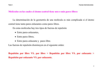 Tema 1. Fuerzas intermoleculares
4
Moléculas en las cuales el átomo central tiene uno o más pares libres
La determinación de la geometría de una molécula es más complicada si el átomo
central tiene tanto pares enlazantes como pares libres.
En estas moléculas hay tres tipos de fuerzas de repulsión
• Entre pares enlazantes,
• Entre pares libres,
• Entre pares enlazante y pares libre.
Las fuerzas de repulsión disminuyen en el siguiente orden:
Repulsión par libre VS. par libre > Repulsión par libre VS. par enlazante >
Repulsión par enlazante VS. par enlazante.
 