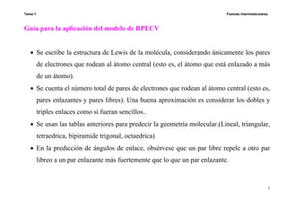 Tema 1. Fuerzas intermoleculares
7
Guía para la aplicación del modelo de RPECV
• Se escribe la estructura de Lewis de la molécula, considerando únicamente los pares
de electrones que rodean al átomo central (esto es, el átomo que está enlazado a más
de un átomo).
• Se cuenta el número total de pares de electrones que rodean al átomo central (esto es,
pares enlazantes y pares libres). Una buena aproximación es considerar los dobles y
triples enlaces como si fueran sencillos..
• Se usan las tablas anteriores para predecir la geometría molecular.(Lineal, triangular,
tetraedrica, bipiramide trigonal, octaedrica)
• En la predicción de ángulos de enlace, obsérvese que un par libre repele a otro par
libreo a un par enlazante más fuertemente que lo que un par enlazante.
 