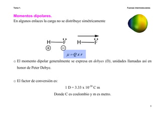 Tema 1. Fuerzas intermoleculares
8
Momentos dipolares.
En algunos enlaces la carga no se distribuye simétricamente
o El momento dipolar generalmente se expresa en debyes (D), unidades llamadas así en
honor de Peter Debye.
o El factor de conversión es:
1 D = 3.33 x 10-30
C m
Donde C es coulombio y m es metro.
FHFH
µ = Q x r
 