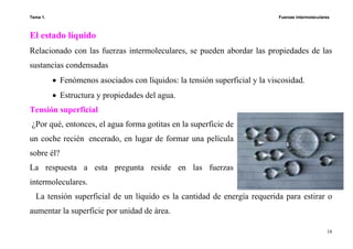 Tema 1. Fuerzas intermoleculares
18
El estado líquido
Relacionado con las fuerzas intermoleculares, se pueden abordar las propiedades de las
sustancias condensadas
• Fenómenos asociados con líquidos: la tensión superficial y la viscosidad.
• Estructura y propiedades del agua.
Tensión superficial
¿Por qué, entonces, el agua forma gotitas en la superficie de
un coche recién encerado, en lugar de formar una película
sobre él?
La respuesta a esta pregunta reside en las fuerzas
intermoleculares.
La tensión superficial de un líquido es la cantidad de energía requerida para estirar o
aumentar la superficie por unidad de área.
 