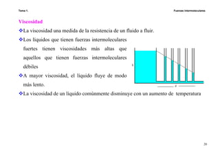 Tema 1. Fuerzas intermoleculares
20
Viscosidad
La viscosidad una medida de la resistencia de un fluido a fluir.
Los líquidos que tienen fuerzas intermoleculares
fuertes tienen viscosidades más altas que
aquellos que tienen fuerzas intermoleculares
débiles
A mayor viscosidad, el líquido fluye de modo
más lento.
La viscosidad de un líquido comúnmente disminuye con un aumento de temperatura
 