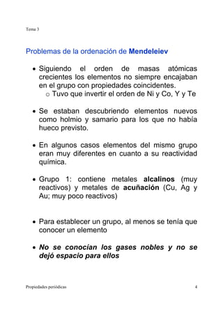 Tema 3
Propiedades periódicas 4
Problemas de la ordenación de Mendeleiev
• Siguiendo el orden de masas atómicas
crecientes los elementos no siempre encajaban
en el grupo con propiedades coincidentes.
o Tuvo que invertir el orden de Ni y Co, Y y Te
• Se estaban descubriendo elementos nuevos
como holmio y samario para los que no había
hueco previsto.
• En algunos casos elementos del mismo grupo
eran muy diferentes en cuanto a su reactividad
química.
• Grupo 1: contiene metales alcalinos (muy
reactivos) y metales de acuñación (Cu, Ag y
Au; muy poco reactivos)
• Para establecer un grupo, al menos se tenía que
conocer un elemento
• No se conocían los gases nobles y no se
dejó espacio para ellos
 