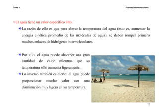 Tema 1. Fuerzas intermoleculares
22
>El agua tiene un calor específico alto.
La razón de ello es que para elevar la temperatura del agua (esto es, aumentar la
energía cinética promedio de las moléculas de agua), se deben romper primero
muchos enlaces de hidrógeno intermoleculares.
Por ello, el agua puede absorber una gran
cantidad de calor mientras que su
temperatura sólo aumenta ligeramente.
Lo inverso también es cierto: el agua puede
proporcionar mucho calor con una
disminución muy ligera en su temperatura.
 