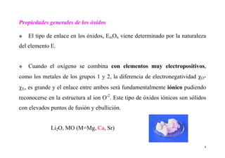 4
Propiedades generales de los óxidos
El tipo de enlace en los óxidos, EmOn viene determinado por la naturaleza
del elemento E.
Cuando el oxígeno se combina con elementos muy electropositivos,
como los metales de los grupos 1 y 2, la diferencia de electronegatividad χO-
χE, es grande y el enlace entre ambos será fundamentalmente iónico pudiendo
reconocerse en la estructura al ion O-2
. Este tipo de óxidos iónicos son sólidos
con elevados puntos de fusión y ebullición.
Li2O, MO (M=Mg, Ca, Sr)
 
