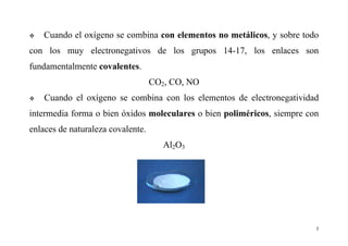 5
Cuando el oxígeno se combina con elementos no metálicos, y sobre todo
con los muy electronegativos de los grupos 14-17, los enlaces son
fundamentalmente covalentes.
CO2, CO, NO
Cuando el oxígeno se combina con los elementos de electronegatividad
intermedia forma o bien óxidos moleculares o bien poliméricos, siempre con
enlaces de naturaleza covalente.
Al2O3
 