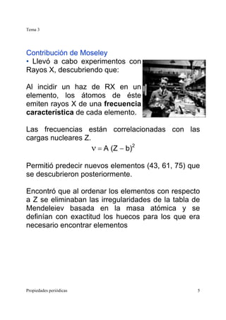 Tema 3
Propiedades periódicas 5
Contribución de Moseley
• Llevó a cabo experimentos con
Rayos X, descubriendo que:
Al incidir un haz de RX en un
elemento, los átomos de éste
emiten rayos X de una frecuencia
característica de cada elemento.
Las frecuencias están correlacionadas con las
cargas nucleares Z.
ν = A (Z − b)2
Permitió predecir nuevos elementos (43, 61, 75) que
se descubrieron posteriormente.
Encontró que al ordenar los elementos con respecto
a Z se eliminaban las irregularidades de la tabla de
Mendeleiev basada en la masa atómica y se
definían con exactitud los huecos para los que era
necesario encontrar elementos
 
