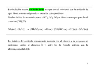 10
En disolución acuosa, un óxido ácido es aquel que al reaccionar con la molécula de
agua libera protones originando el oxoanión correspondiente.
Muchos óxidos de no metales como el CO2, SO2, SO3 se disuelven en agua para dar el
oxoácido (OH)xEOy
SO3 (aq) + H2O (l) (OH)2SO2 (aq) H+
(aq)+ (OH)SO3-
(aq) 2H+
(aq) + SO4
2-
(aq)
La fortaleza del oxoácido normalmente aumenta con el número y de oxígenos no
protonados unidos al elemento E y, entre los de fórmula análoga, con la
electronegatividad de E.
 