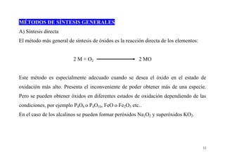 12
MÉTODOS DE SÍNTESIS GENERALES
A) Síntesis directa
El método más general de síntesis de óxidos es la reacción directa de los elementos:
2 M + O2 2 MO
Este método es especialmente adecuado cuando se desea el óxido en el estado de
oxidación más alto. Presenta el inconveniente de poder obtener más de una especie.
Pero se pueden obtener óxidos en diferentes estados de oxidación dependiendo de las
condiciones, por ejemplo P4O6 o P4O10, FeO o Fe2O3 etc..
En el caso de los alcalinos se pueden formar peróxidos Na2O2 y superóxidos KO2.
 
