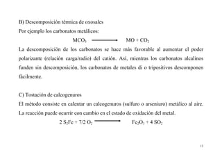 13
B) Descomposición térmica de oxosales
Por ejemplo los carbonatos metálicos:
MCO3 MO + CO2
La descomposición de los carbonatos se hace más favorable al aumentar el poder
polarizante (relación carga/radio) del catión. Así, mientras los carbonatos alcalinos
funden sin descomposición, los carbonatos de metales di o tripositivos descomponen
fácilmente.
C) Tostación de calcogenuros
El método consiste en calentar un calcogenuros (sulfuro o arseniuro) metálico al aire.
La reacción puede ocurrir con cambio en el estado de oxidación del metal.
2 S2Fe + 7/2 O2 Fe2O3 + 4 SO2
 