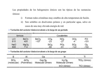 17
Las propiedades de los halogenuros iónicos son las típicas de las sustancias
iónicas:
i) Forman redes cristalinas muy estables de alta temperatura de fusión.
ii) Son solubles en disolventes polares y en particular agua, salvo en
casos de una muy elevada energía de red.
Variación del carácter iónico/covalente a lo largo de un periodo
Variación del carácter iónico/covalente a lo largo de un grupo
 