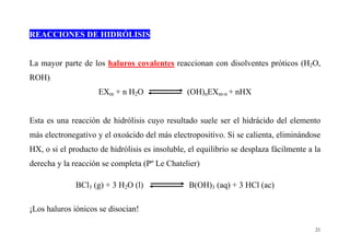 21
REACCIONES DE HIDRÓLISIS
La mayor parte de los haluros covalentes reaccionan con disolventes próticos (H2O,
ROH):
EXm + n H2O (OH)nEXm-n + nHX
Esta es una reacción de hidrólisis cuyo resultado suele ser el hidrácido del elemento
más electronegativo y el oxoácido del más electropositivo. Si se calienta, eliminándose
HX, o si el producto de hidrólisis es insoluble, el equilibrio se desplaza fácilmente a la
derecha y la reacción se completa (Pº Le Chatelier)
BCl3 (g) + 3 H2O (l) B(OH)3 (aq) + 3 HCl (ac)
¡Los haluros iónicos se disocian!
 