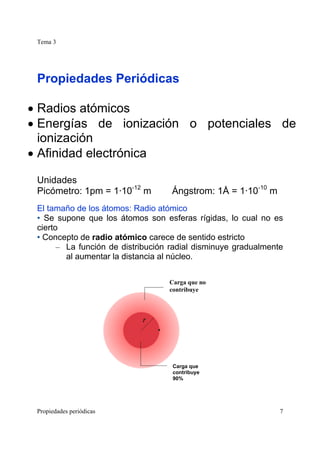 Tema 3
Propiedades periódicas 7
Propiedades Periódicas
• Radios atómicos
• Energías de ionización o potenciales de
ionización
• Afinidad electrónica
Unidades
Picómetro: 1pm = 1·10-12
m Ángstrom: 1Å = 1·10-10
m
El tamaño de los átomos: Radio atómico
• Se supone que los átomos son esferas rígidas, lo cual no es
cierto
• Concepto de radio atómico carece de sentido estricto
– La función de distribución radial disminuye gradualmente
al aumentar la distancia al núcleo.
Carga que no
contribuye
Carga que
contribuye
90%
 