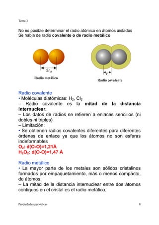 Tema 3
Propiedades periódicas 8
No es posible determinar el radio atómico en átomos aislados
Se habla de radio covalente o de radio metálico
Radio covalente
• Moléculas diatómicas: H2, Cl2
– Radio covalente es la mitad de la distancia
internuclear.
– Los datos de radios se refieren a enlaces sencillos (ni
dobles ni triples)
– Limitación:
• Se obtienen radios covalentes diferentes para diferentes
órdenes de enlace ya que los átomos no son esferas
indeformables
O2: d(O-O)=1,21Å
H2O2: d(O-O)=1,47 Å
Radio metálico
• La mayor parte de los metales son sólidos cristalinos
formados por empaquetamiento, más o menos compacto,
de átomos.
– La mitad de la distancia internuclear entre dos átomos
contiguos en el cristal es el radio metálico.
Radio metálico
Radio covalente
 