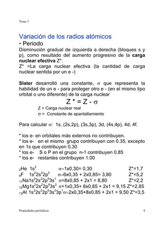 Tema 3
Propiedades periódicas 9
Variación de los radios atómicos
• Periodo
Disminución gradual de izquierda a derecha (bloques s y
p), como resultado del aumento progresivo de la carga
nuclear efectiva Z*.
Z* =La carga nuclear efectiva (la cantidad de carga
nuclear sentida por un e -)
Slater desarrolló una constante, σ que representa la
habilidad de un e - para proteger otro e - (en el mismo tipo
orbital o uno diferente) de la carga nuclear
Z * = Z - σ
Z = Carga nuclear real
σ = Constante de apantallamiento
Para calcular σ: 1s, (2s,2p), (3s,3p), 3d, (4s,4p), 4d, 4f.
* los e- en orbitales más externos no contribuyen.
* los e- en el mismo grupo contribuyen con 0.35, excepto
en 1s que contribuyen 0.30
* los e- S o P en el grupo n-1 contribuyen 0.85
* los e- restantes contribuyen 1.00
2He 1s2
σ=1x0,30= 0,30 Z*=1,7
9F 1s2
2s2
2p5
σ=6x0,35 + 2x0,85= 3,80 Z*=5,2
11Na1s2
2s2
2p6
3s1
σ=8x0,85 + 2x1 = 8,80 Z*=2,2
12Mg1s2
2s2
2p6
3s2
σ=1x0,35+ 8x0,85 + 2x1 = 9,15 Z*=2,85
13Al 1s2
2s2
2p6
3s2
3p1
σ=2x0,35+8x0,85 + 2x1 = 9,50 Z*=3,5
 