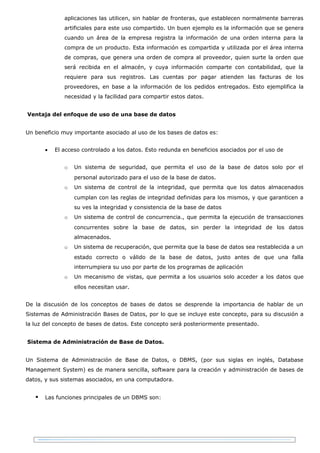 aplicaciones las utilicen, sin hablar de fronteras, que establecen normalmente barreras
              artificiales para este uso compartido. Un buen ejemplo es la información que se genera
              cuando un área de la empresa registra la información de una orden interna para la
              compra de un producto. Esta información es compartida y utilizada por el área interna
              de compras, que genera una orden de compra al proveedor, quien surte la orden que
              será recibida en el almacén, y cuya información comparte con contabilidad, que la
              requiere para sus registros. Las cuentas por pagar atienden las facturas de los
              proveedores, en base a la información de los pedidos entregados. Esto ejemplifica la
              necesidad y la facilidad para compartir estos datos.


Ventaja del enfoque de uso de una base de datos


Un beneficio muy importante asociado al uso de los bases de datos es:


       •   El acceso controlado a los datos. Esto redunda en beneficios asociados por el uso de


              o   Un sistema de seguridad, que permita el uso de la base de datos solo por el
                  personal autorizado para el uso de la base de datos.
              o   Un sistema de control de la integridad, que permita que los datos almacenados
                  cumplan con las reglas de integridad definidas para los mismos, y que garanticen a
                  su ves la integridad y consistencia de la base de datos
              o   Un sistema de control de concurrencia., que permita la ejecución de transacciones
                  concurrentes sobre la base de datos, sin perder la integridad de los datos
                  almacenados.
              o   Un sistema de recuperación, que permita que la base de datos sea restablecida a un
                  estado correcto o válido de la base de datos, justo antes de que una falla
                  interrumpiera su uso por parte de los programas de aplicación
              o   Un mecanismo de vistas, que permita a los usuarios solo acceder a los datos que
                  ellos necesitan usar.


De la discusión de los conceptos de bases de datos se desprende la importancia de hablar de un
Sistemas de Administración Bases de Datos, por lo que se incluye este concepto, para su discusión a
la luz del concepto de bases de datos. Este concepto será posteriormente presentado.


Sistema de Administración de Base de Datos.


Un Sistema de Administración de Base de Datos, o DBMS, (por sus siglas en inglés, Database
Management System) es de manera sencilla, software para la creación y administración de bases de
datos, y sus sistemas asociados, en una computadora.


      Las funciones principales de un DBMS son:
 