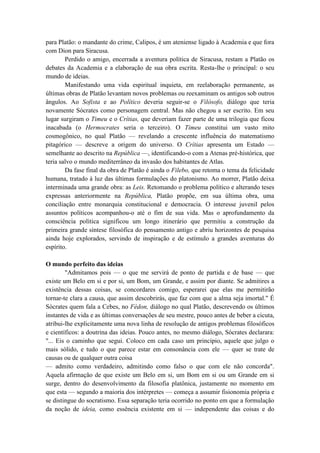 para Platão: o mandante do crime, Calipos, é um ateniense ligado à Academia e que fora
com Dion para Siracusa.
        Perdido o amigo, encerrada a aventura política de Siracusa, restam a Platão os
debates da Academia e a elaboração de sua obra escrita. Resta-lhe o principal: o seu
mundo de ideias.
        Manifestando uma vida espiritual inquieta, em reelaboração permanente, as
últimas obras de Platão levantam novos problemas ou reexaminam os antigos sob outros
ângulos. Ao Sofista e ao Político deveria seguir-se o Filósofo, diálogo que teria
novamente Sócrates como personagem central. Mas não chegou a ser escrito. Em seu
lugar surgiram o Timeu e o Crítias, que deveriam fazer parte de uma trilogia que ficou
inacabada (o Hermocrates seria o terceiro). O Timeu constitui um vasto mito
cosmogônico, no qual Platão — revelando a crescente influência do matematismo
pitagórico — descreve a origem do universo. O Crítias apresenta um Estado —
semelhante ao descrito na República —, identificando-o com a Atenas pré-histórica, que
teria salvo o mundo mediterrâneo da invasão dos habitantes de Atlas.
        Da fase final da obra de Platão é ainda o Filebo, que retoma o tema da felicidade
humana, tratado à luz das últimas formulações do platonismo. Ao morrer, Platão deixa
interminada uma grande obra: as Leis. Retomando o problema político e alterando teses
expressas anteriormente na República, Platão propõe, em sua última obra, uma
conciliação entre monarquia constitucional e democracia. O interesse juvenil pelos
assuntos políticos acompanhou-o até o fim de sua vida. Mas o aprofundamento da
consciência política significou um longo itinerário que permitiu a construção da
primeira grande síntese filosófica do pensamento antigo e abriu horizontes de pesquisa
ainda hoje explorados, servindo de inspiração e de estímulo a grandes aventuras do
espírito.

O mundo perfeito das ideias
        "Admitamos pois — o que me servirá de ponto de partida e de base — que
existe um Belo em si e por si, um Bom, um Grande, e assim por diante. Se admitires a
existência dessas coisas, se concordares comigo, esperarei que elas me permitirão
tornar-te clara a causa, que assim descobrirás, que faz com que a alma seja imortal." É
Sócrates quem fala a Cebes, no Fédon, diálogo no qual Platão, descrevendo os últimos
instantes de vida e as últimas conversações de seu mestre, pouco antes de beber a cicuta,
atribui-lhe explicitamente uma nova linha de resolução de antigos problemas filosóficos
e científicos: a doutrina das ideias. Pouco antes, no mesmo diálogo, Sócrates declarara:
"... Eis o caminho que segui. Coloco em cada caso um princípio, aquele que julgo o
mais sólido, e tudo o que parece estar em consonância com ele — quer se trate de
causas ou de qualquer outra coisa
— admito como verdadeiro, admitindo como falso o que com ele não concorda".
Aquela afirmação de que existe um Belo em si, um Bom em si ou um Grande em si
surge, dentro do desenvolvimento da filosofia platônica, justamente no momento em
que esta — segundo a maioria dos intérpretes — começa a assumir fisionomia própria e
se distingue do socratismo. Essa separação teria ocorrido no ponto em que a formulação
da noção de ideia, como essência existente em si — independente das coisas e do
 
