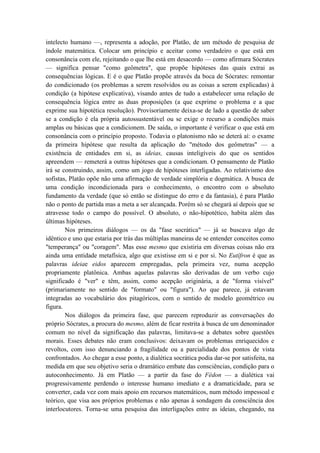 intelecto humano —, representa a adoção, por Platão, de um método de pesquisa de
índole matemática. Colocar um princípio e aceitar como verdadeiro o que está em
consonância com ele, rejeitando o que lhe está em desacordo — como afirmara Sócrates
— significa pensar "como geômetra", que propõe hipóteses das quais extrai as
consequências lógicas. E é o que Platão propõe através da boca de Sócrates: remontar
do condicionado (os problemas a serem resolvidos ou as coisas a serem explicadas) à
condição (a hipótese explicativa), visando antes de tudo a estabelecer uma relação de
consequência lógica entre as duas proposições (a que exprime o problema e a que
exprime sua hipotética resolução). Provisoriamente deixa-se de lado a questão de saber
se a condição é ela própria autossustentável ou se exige o recurso a condições mais
amplas ou básicas que a condicionem. De saída, o importante é verificar o que está em
consonância com o princípio proposto. Todavia o platonismo não se deterá aí: o exame
da primeira hipótese que resulta da aplicação do "método dos geômetras" — a
existência de entidades em si, as ideias, causas inteligíveis do que os sentidos
apreendem — remeterá a outras hipóteses que a condicionam. O pensamento de Platão
irá se construindo, assim, como um jogo de hipóteses interligadas. Ao relativismo dos
sofistas, Platão opõe não uma afirmação de verdade simplória e dogmática. A busca de
uma condição incondicionada para o conhecimento, o encontro com o absoluto
fundamento da verdade (que só então se distingue do erro e da fantasia), é para Platão
não o ponto de partida mas a meta a ser alcançada. Porém só se chegará aí depois que se
atravesse todo o campo do possível. O absoluto, o não-hipotético, habita além das
últimas hipóteses.
        Nos primeiros diálogos — os da "fase socrática" — já se buscava algo de
idêntico e uno que estaria por trás das múltiplas maneiras de se entender conceitos como
"temperança" ou "coragem". Mas esse mesmo que existiria em diversas coisas não era
ainda uma entidade metafísica, algo que existisse em si e por si. No Eutífron é que as
palavras ideiae eidos aparecem empregadas, pela primeira vez, numa acepção
propriamente platônica. Ambas aquelas palavras são derivadas de um verbo cujo
significado é "ver" e têm, assim, como acepção originária, a de "forma visível"
(primariamente no sentido de "formato" ou "figura"). Ao que parece, já estavam
integradas ao vocabulário dos pitagóricos, com o sentido de modelo geométrico ou
figura.
        Nos diálogos da primeira fase, que parecem reproduzir as conversações do
próprio Sócrates, a procura do mesmo, além de ficar restrita à busca de um denominador
comum no nível da significação das palavras, limitava-se a debates sobre questões
morais. Esses debates não eram conclusivos: deixavam os problemas enriquecidos e
revoltos, com isso denunciando a fragilidade ou a parcialidade dos pontos de vista
confrontados. Ao chegar a esse ponto, a dialética socrática podia dar-se por satisfeita, na
medida em que seu objetivo seria o dramático embate das consciências, condição para o
autoconhecimento. Já em Platão — a partir da fase do Fédon — a dialética vai
progressivamente perdendo o interesse humano imediato e a dramaticidade, para se
converter, cada vez com mais apoio em recursos matemáticos, num método impessoal e
teórico, que visa aos próprios problemas e não apenas à sondagem da consciência dos
interlocutores. Torna-se uma pesquisa das interligações entre as ideias, chegando, na
 