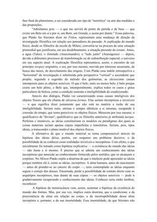 fase final do platonismo, a ser considerada um tipo de "metrética" ou arte das medidas e
das proporções.
        "Admitamos pois — o que me servirá de ponto de partida e de base — que
existe um Belo em si e por si, um Bom, um Grande, e assim por diante." Essas palavras,
que Platão faz Sócrates dizer no Fédon, representam uma mudança de direção da
investigação filosófica em relação aos pensadores do passado. A explicação do mundo
físico, desde os filósofos da escola de Mileto, convertia-se na procura de uma situação
primordial que justificaria, em seu desdobramento, a situação presente do cosmo. Antes,
a água (Tales), o ilimitado (Anaximandro), o "tudo junto" (Anaxágoras) — depois,
devido a diferentes processos de transformação ou de redistribuição espacial, o universo
em seu aspecto atual. A explicação filosófica representava, assim, o encontro de um
princípio (arque) originário, e era, por isso mesmo, movida por interesse arcaizante, de
busca das raízes, de desvelamento das origens. Com Platão essa índole retrospectiva e
"horizontal" da investigação é substituída pela perspectiva "vertical" e ascendente que
propõe, seguindo a sugestão do método dos geômetras, as ideiascomo causas
intemporais para os objetos sensíveis. O que é belo, mais ou menos belo, é belo porque
existe um belo pleno, o Belo que, intemporalmente, explica todos os casos e graus
particulares de beleza, como a condição sustenta a inteligibilidade do condicionado.
        Através dos diálogos, Platão vai caracterizando essas causas inteligíveis dos
objetos físicos que ele chama de ideiasou formas. Elas seriam incorpóreas e invisíveis
— o que significa dizer justamente que não está na matéria a razão de sua
inteligibilidade. Seriam reais, eternas e sempre idênticas a si mesmas, escapando à
corrosão do tempo, que torna perecíveis os objetos físicos. Merecem por isso mesmo, o
qualificativo de "divinas", qualificativo que os filósofos anteriores já atribuíam àarque.
Perfeitas e imutáveis, as ideias constituiriam os modelos ou paradigmas dos quais as
coisas materiais seriam apenas cópias imperfeitas e transitórias. Seriam, pois, tipos
ideais, a transcender o plano mutável dos objetos físicos.
        A afirmativa de que o mundo material se torna compreensível através da
hipótese das ideias deixa, porém, em suspenso um problema decisivo: o da
possibilidade de se conhecer essas realidades invisíveis e incorpóreas. Com efeito, o que
inicialmente foi tomado como hipótese explicativa — a existência do mundo das ideias
— não basta a si mesmo. É preciso que se admita um conhecimento das ideias
incorpóreas que antecede ao conhecimento fornecido pelos sentidos, que só alcançam o
corpóreo. No Mênon Platão expõe a doutrina de que o intelecto pode apreender as ideias
porque também ele é, como as ideias, incorpóreo. A alma humana, antes do nascimento
— antes de prender-se ao cárcere do corpo —, teria contemplado as ideias enquanto
seguia o cortejo dos deuses. Encarnada, perde a possibilidade de contato direto com os
arquétipos incorpóreos, mas diante de suas cópias — os objetos sensíveis — pode ir
gradativamente recuperando o conhecimento das ideias. Conhecer seria então lembrar,
reconhecer.
         A hipótese da reminiscência vem, assim, sustentar a hipótese da existência do
mundo das formas. Mas, por sua vez, implica outra doutrina, que a condiciona: a da
preexistência da alma em relação ao corpo, a da incorruptibilidade dessa alma
incorpórea e, portanto, a da sua imortalidade. Essa imortalidade, de que Sócrates não
 