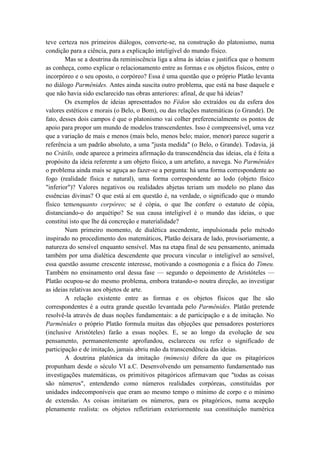 teve certeza nos primeiros diálogos, converte-se, na construção do platonismo, numa
condição para a ciência, para a explicação inteligível do mundo físico.
        Mas se a doutrina da reminiscência liga a alma às ideias e justifica que o homem
as conheça, como explicar o relacionamento entre as formas e os objetos físicos, entre o
incorpóreo e o seu oposto, o corpóreo? Essa é uma questão que o próprio Platão levanta
no diálogo Parmênides. Antes ainda suscita outro problema, que está na base daquele e
que não havia sido esclarecido nas obras anteriores: afinal, de que há ideias?
        Os exemplos de ideias apresentados no Fédon são extraídos ou da esfera dos
valores estéticos e morais (o Belo, o Bom), ou das relações matemáticas (o Grande). De
fato, desses dois campos é que o platonismo vai colher preferencialmente os pontos de
apoio para propor um mundo de modelos transcendentes. Isso é compreensível, uma vez
que a variação de mais e menos (mais belo, menos belo; maior, menor) parece sugerir a
referência a um padrão absoluto, a uma "justa medida" (o Belo, o Grande). Todavia, já
no Crátilo, onde aparece a primeira afirmação da transcendência das ideias, ela é feita a
propósito da ideia referente a um objeto físico, a um artefato, a navega. No Parmênides
o problema ainda mais se aguça ao fazer-se a pergunta: há uma forma correspondente ao
fogo (realidade física e natural), uma forma correspondente ao lodo (objeto físico
"inferior")? Valores negativos ou realidades abjetas teriam um modelo no plano das
essências divinas? O que está aí em questão é, na verdade, o significado que o mundo
físico temenquanto corpóreo; se é cópia, o que lhe confere o estatuto de cópia,
distanciando-o do arquétipo? Se sua causa inteligível é o mundo das ideias, o que
constitui isto que lhe dá concreção e materialidade?
        Num primeiro momento, de dialética ascendente, impulsionada pelo método
inspirado no procedimento dos matemáticos, Platão deixara de lado, provisoriamente, a
natureza do sensível enquanto sensível. Mas na etapa final de seu pensamento, animada
também por uma dialética descendente que procura vincular o inteligível ao sensível,
essa questão assume crescente interesse, motivando a cosmogonia e a física do Timeu.
Também no ensinamento oral dessa fase — segundo o depoimento de Aristóteles —
Platão ocupou-se do mesmo problema, embora tratando-o noutra direção, ao investigar
as ideias relativas aos objetos de arte.
        A relação existente entre as formas e os objetos físicos que lhe são
correspondentes é a outra grande questão levantada pelo Parmênides. Platão pretende
resolvê-la através de duas noções fundamentais: a de participação e a de imitação. No
Parmênides o próprio Platão formula muitas das objeções que pensadores posteriores
(inclusive Aristóteles) farão a essas noções. E, se ao longo da evolução de seu
pensamento, permanentemente aprofundou, esclareceu ou refez o significado de
participação e de imitação, jamais abriu mão da transcendência das ideias.
        A doutrina platônica da imitação (mímesis) difere da que os pitagóricos
propunham desde o século VI a.C. Desenvolvendo um pensamento fundamentado nas
investigações matemáticas, os primitivos pitagóricos afirmavam que "todas as coisas
são números", entendendo como números realidades corpóreas, constituídas por
unidades indecomponíveis que eram ao mesmo tempo o mínimo de corpo e o mínimo
de extensão. As coisas imitariam os números, para os pitagóricos, numa acepção
plenamente realista: os objetos refletiriam exteriormente sua constituição numérica
 