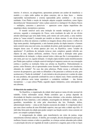 interior. A mímesis, no pitagorismo, apresentara portanto um caráter de imanência: o
modelo e a cópia estão ambos no plano concreto; são as duas faces — interna
(apreendida racionalmente) e externa (apreendida pelos sentidos) — da mesma
realidade. Com Platão a noção de imitação adquire acepção metafísica, como lógica
decorrência do "distanciamento" entre o plano sensível e o inteligível. Os objetos físicos
— múltiplos, concretos e perecíveis — aparecem como cópias imperfeitas dos
arquétipos ideais, incorpóreos e perenes.
        O mundo sensível seria uma imitação do mundo inteligível, pois todo o
universo, segundo a cosmogonia do Timeu, seria resultante da ação de um divino
artesão (demiurgo) que teria dado forma, pelo menos até certo ponto, a uma matéria-
prima (a "causa errante"), tomando por modelo as ideias eternas. A arte divina teria
produzido as obras da natureza e também as imagens dessas obras (como o reflexo do
fogo numa parede). Analogamente, a arte humana produz de dupla maneira: o homem
tanto constrói uma casa real como, na condição de pintor, pode reproduzir num quadro a
imagem dessa casa. O artista aparece por isso, na República, como "criador de
aparências". O problema da imitação torna-se mais complexo quando referido aos
objetos de arte, objetos artificiais, artefatos. Faz-se então a distinção entre graus
intermediários de imitação: o objeto natural imita a ideia que lhe é correspondente e a
arte imita, por sua vez, aquela imitação. A relação cópia-modelo usada metafisicamente
por Platão para explicar a relação sensível-inteligível reaparece assim em sua concepção
estética e justifica as restrições feitas aos artistas na República. Particularmente os
poetas, como Homero, são aí apresentados como fazendo "simulacros com simulacros,
afastados da verdade". No caso das artes plásticas, Platão recusa a utilização dos
recursos da perspectiva, que então se difundiam e lhe pareciam a sofistica na arte, pois
acentuavam a "ilusão de realidade". A arte imitativa deveria preservar o caráter de cópia
de seus produtos, não querendo confundi-los com os objetos reais. Outro caminho para
as artes plásticas seria tentar reproduzir a verdadeira realidade — das formas
incorpóreas —, o que coloca Platão, segundo alguns intérpretes, como antecipador da
arte abstrata.

O itinerário da sombra à luz
        Na República, a organização da cidade ideal apoia-se numa divisão racional do
trabalho. Como reformador social, Platão considera que a justiça depende da
diversidade de funções exercidas por três classes distintas: a dos artesãos, dedicados à
produção de bens materiais; a dos soldados, encarregados de defender a cidade; a dos
guardiães, incumbidos de zelar pela observância das leis. Produção, defesa,
administração interna — estas as três funções essenciais da cidade. E o importante não é
que uma classe usufrua de uma felicidade superior, mas que toda a cidade seja feliz. O
indivíduo faria parte da cidade para poder cumprir sua função social e nisso consiste ser
justo: em cumprir a própria função.
        A reorganização da cidade, para transformá-la em reino da justiça, exige
naturalmente reformas radicais. A família, por exemplo, deveria desaparecer para que as
mulheres fossem comuns a todos os guardiães; as crianças seriam educadas pela cidade
e a procriação deveria ser regulada de modo a preservar a eugenia; para evitar os laços
 
