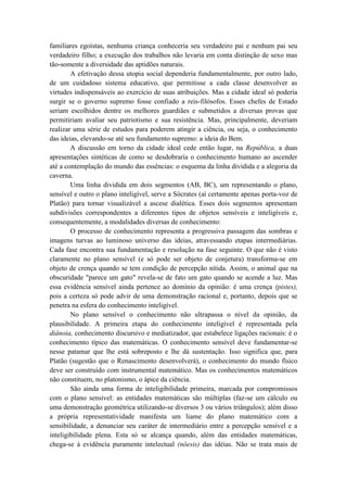 familiares egoístas, nenhuma criança conheceria seu verdadeiro pai e nenhum pai seu
verdadeiro filho; a execução dos trabalhos não levaria em conta distinção de sexo mas
tão-somente a diversidade das aptidões naturais.
        A efetivação dessa utopia social dependeria fundamentalmente, por outro lado,
de um cuidadoso sistema educativo, que permitisse a cada classe desenvolver as
virtudes indispensáveis ao exercício de suas atribuições. Mas a cidade ideal só poderia
surgir se o governo supremo fosse confiado a reis-filósofos. Esses chefes de Estado
seriam escolhidos dentre os melhores guardiães e submetidos a diversas provas que
permitiriam avaliar seu patriotismo e sua resistência. Mas, principalmente, deveriam
realizar uma série de estudos para poderem atingir a ciência, ou seja, o conhecimento
das ideias, elevando-se até seu fundamento supremo: a ideia do Bem.
        A discussão em torno da cidade ideal cede então lugar, na República, a duas
apresentações sintéticas de como se desdobraria o conhecimento humano ao ascender
até a contemplação do mundo das essências: o esquema da linha dividida e a alegoria da
caverna.
        Uma linha dividida em dois segmentos (AB, BC), um representando o plano,
sensível e outro o plano inteligível, serve a Sócrates (aí certamente apenas porta-voz de
Platão) para tornar visualizável a ascese dialética. Esses dois segmentos apresentam
subdivisões correspondentes a diferentes tipos de objetos sensíveis e inteligíveis e,
consequentemente, a modalidades diversas de conhecimento:
        O processo de conhecimento representa a progressiva passagem das sombras e
imagens turvas ao luminoso universo das ideias, atravessando etapas intermediárias.
Cada fase encontra sua fundamentação e resolução na fase seguinte. O que não é visto
claramente no plano sensível (e só pode ser objeto de conjetura) transforma-se em
objeto de crença quando se tem condição de percepção nítida. Assim, o animal que na
obscuridade "parece um gato" revela-se de fato um gato quando se acende a luz. Mas
essa evidência sensível ainda pertence ao domínio da opinião: é uma crença (pistes),
pois a certeza só pode advir de uma demonstração racional e, portanto, depois que se
penetra na esfera do conhecimento inteligível.
        No plano sensível o conhecimento não ultrapassa o nível da opinião, da
plausibilidade. A primeira etapa do conhecimento inteligível é representada pela
diânoia, conhecimento discursivo e mediatizador, que estabelece ligações racionais: é o
conhecimento típico das matemáticas. O conhecimento sensível deve fundamentar-se
nesse patamar que lhe está sobreposto e lhe dá sustentação. Isso significa que, para
Platão (sugestão que o Renascimento desenvolverá), o conhecimento do mundo físico
deve ser construído com instrumental matemático. Mas os conhecimentos matemáticos
não constituem, no platonismo, o ápice da ciência.
        São ainda uma forma de inteligibilidade primeira, marcada por compromissos
com o plano sensível: as entidades matemáticas são múltiplas (faz-se um cálculo ou
uma demonstração geométrica utilizando-se diversos 3 ou vários triângulos); além disso
a própria representatividade manifesta um liame do plano matemático com a
sensibilidade, a denunciar seu caráter de intermediário entre a percepção sensível e a
inteligibilidade plena. Esta só se alcança quando, além das entidades matemáticas,
chega-se à evidência puramente intelectual (nôesis) das idéias. Não se trata mais de
 