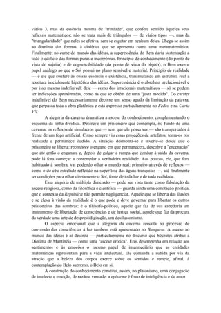 vários 3, mas da essência mesma de "trindade", que confere sentido àqueles seus
reflexos matemáticos; não se trata mais de triângulos — de vários tipos —, mas da
"triangularidade" que neles se efetiva, sem se esgotar em nenhum deles. Chega-se assim
ao domínio das formas, à dialética que se apresenta como uma metamatemática.
Finalmente, no cume do mundo das idéias, a superessência do Bem daria sustentação a
todo o edifício das formas puras e incorpóreas. Princípio de conhecimento (do ponto de
vista do sujeito) e de cognoscibilidade (do ponto de vista do objeto), o Bem exerce
papel análogo ao que o Sol possui no plano sensível e material. Princípio de realidade
— é ele que confere às coisas essência e existência, transmutando em estrutura real a
tessitura inicialmente hipotética das idéias. Superessência é o absoluto irrelacionável e
por isso mesmo indefinível: dele — como dos irracionais matemáticos — só se podem
ter indicações aproximadas, como as que se obtêm de uma "justa medida". Do caráter
indefinível do Bem necessariamente decorre um senso agudo da limitação da palavra,
que perpassa toda a obra platônica e está expresso particularmente no Fedro e na Carta
VII.
        A alegoria da caverna dramatiza a ascese do conhecimento, complementando o
esquema da linha dividida. Descreve um prisioneiro que contempla, no fundo de uma
caverna, os reflexos de simulacros que — sem que ele possa ver — são transportados à
frente de um fogo artificial. Como sempre viu essas projeções de artefatos, toma-os por
realidade e permanece iludido. A situação desmonta-se e inverte-se desde que o
prisioneiro se liberta: reconhece o engano em que permanecera, descobre a "encenação"
que até então o enganara e, depois de galgar a rampa que conduz à saída da caverna,
pode lá fora começar a contemplar a verdadeira realidade. Aos poucos, ele, que fora
habituado à sombra, vai podendo olhar o mundo real: primeiro através de reflexos —
como o do céu estrelado refletido na superfície das águas tranquilas —, até finalmente
ter condições para olhar diretamente o Sol, fonte de toda luz e de toda realidade.
        Essa alegoria de múltipla dimensão — pode ser vista tanto como fabulação da
ascese religiosa, como da filosófica e científica — guarda ainda uma conotação política,
que o contexto da República não permite negligenciar. Aquele que se liberta das ilusões
e se eleva à visão da realidade é o que pode e deve governar para libertar os outros
prisioneiros das sombras: é o filósofo-político, aquele que faz de sua sabedoria um
instrumento de libertação de consciências e de justiça social, aquele que faz da procura
da verdade uma arte de desprestidigitação, um desilusionismo.
        O aspecto emocional que a alegoria da caverna ressalta no processo de
conversão das consciências à luz também está apresentado no Banquete. A ascese ao
mundo das ideias é aí descrita — particularmente no discurso que Sócrates atribui a
Diotima de Mantinéia — como uma "ascese erótica". Eros desempenha em relação aos
sentimentos e às emoções o mesmo papel de intermediário que as entidades
matemáticas representam para a vida intelectual. Ele comanda a subida por via da
atração que a beleza dos corpos exerce sobre os sentidos e remete, afinal, à
contemplação do Belo supremo, o Belo em si.
        A construção do conhecimento constitui, assim, no platonismo, uma conjugação
de intelecto e emoção, de razão e vontade: a episteme é fruto de inteligência e de amor.
 