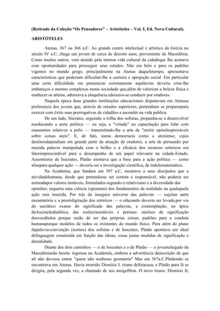 (Retirado da Coleção “Os Pensadores” – Aristóteles – Vol. I, Ed. Nova Cultural).

ARISTÓTELES

        Atenas, 367 ou 366 a.C. Ao grande centro intelectual e artístico da Grécia no
século IV a.C, chega um jovem de cerca de dezoito anos, proveniente da Macedônia.
Como muitos outros, vem atraído pela intensa vida cultural da cidadeque lhe acenava
com oportunidades para prosseguir seus estudos. Não era belo e para os padrões
vigentes no mundo grego, principalmente na Atenas daqueletempo, apresentava
características que poderiam dificultar-lhe a carreira e aprojeção social. Em particular
uma certa dificuldade em pronunciar corretamente aspalavras deveria criar-lhe
embaraços e mesmo complexos numa sociedade que,além de valorizar a beleza física e
enaltecer os atletas, admirava a eloquência edeixava-se conduzir por oradores.
        Naquela época duas grandes instituições educacionais disputavam em Atenasa
preferencia dos jovens que, através de estudos superiores, pretendiam se prepararpara
exercer com êxito suas prerrogativas de cidadãos e ascender na vida publica.
        De um lado, Sócrates, seguindo a trilha dos sofistas, propunha-se a desenvolver
noeducando a arete politica — ou seja, a "virtude" ou capacitação para lidar com
osassuntos relativos a polis — transmitindo-lhe a arte de "emitir opiniõesprováveis
sobre coisas uteis". E, de fato, numa democracia como a ateniense, cujos
destinosdependiam em grande parte da atuação de oradores, a arte de persuasão por
meioda palavra manipulada com o brilho e a eficácia dos recursos retóricos era
fatorimprescindível para o desempenho de um papel relevante na cidade-Estado.
Aocontrario de Isocrates, Platão ensinava que a base para a ação politica — como
aliaspara qualquer ação — deveria ser a investigação cientifica, de índolematemática.
        Na Academia, que fundara em 387 a.C, mostrava a seus discípulos que a
atividadehumana, desde que pretendesse ser correta e responsável, não poderia ser
norteadapor valores instáveis, formulados segundo o relativismo e a diversidade das
opiniões; requeria uma ciência (episteme) dos fundamentos da realidade na qualaquela
ação esta inserida. Por trás do inseguro universo das palavras — sujeitas aarte
encantatória e a prestidigitação dos retóricos — o educando deveria ser levado,por via
do socrático exame do significado das palavras, a contemplação, no ápice
daAscençãodialética, das essênciasestáveis e perenes: núcleos de significação
dosvocábulos porque razão de ser das próprias coisas, padrões para a conduta
humanaporque modelos de todos os existentes do mundo físico. Para além do plano
dapalavra-convenção (nomos) dos sofistas e de Isocrates, Platão apontava um ideal
delinguagem construída em função das ideias, essas justas medidas de significação e
derealidade.
        Diante dos dois caminhos — o de Isocrates e o de Platão — o jovemchegado da
Macedônianão hesita: ingressa na Academia, embora a advertência dainscrição de que
ali não devesse entrar "quem não soubesse geometria" Mas em 367a.C.Platãonão se
encontrava em Atenas. Havia morrido Dionísio I, tirano deSiracusa, e Platão para lá se
dirigira, pela segunda vez, a chamado de seu amigoDion. O novo tirano, Dionísio II,
 