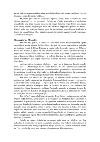 talvez pudesse ser convencido a adotar uma linhapolitica mais justa e condizente com os
interesses gerais do mundo helênico.
        O jovem que viera da Macedônia ingressa, assim, numa Academia na qual
afigura principal era, no momento, Eudoxo de Cnido, matemático e astrônomo
quedefendia uma ética baseada na noção de prazer. Somente cerca de um ano depois
eque Platão retorna, fatigado por mais uma frustrada experiência politica na Sicília.
Etalvez tenha sido o próprio Eudoxo quem lhe apresentou o novo aluno daAcademia, o
jovem da Macedônia de olhos pequenos porem reveladores deexcepcional vivacidade:
Aristóteles de Estagira.

O preceptor de Alexandre
        De pura raiz jônica, a família de Aristóteles estava tradicionalmente ligada
amedicina e a casa reinante da Macedônia. Seu pai, Nicomaco, era medico e amigodo
rei Amintas II, pai de Filipe. Estagira, a cidade onde Aristóteles nasceu, em 384acc.,
ficava na Calcidica e, apesar de estar situada distante de Atenas e em território sob a
dependência da Macedônia, era na verdade uma cidade grega, onde o gregoera a língua
que se falava. A vida de Aristóteles — e pode-se dizer que ate certoponto sua obra —
estará marcada por essa dupla vinculação: a cultura helênica e aaventura politica da
Macedônia.
        Ao ingressar na Academia platônica — que viria a frequentar durante cercade
vinte anos — Aristótelesjá trazia, como herança de seus antepassados,acentuado
interesse pelas pesquisas biológicas. Ao matematismo que dominava naAcademia, ele
ira contrapor o espirito de observação e a índoleclassificatória,típicas da investigação
naturalista, e que constituirãotraços fundamentais de seupensamento.
        Por outro lado, embora de raízes gregas, ele não era cidadão ateniense eestava
estritamente ligado a casa real da Macedônia. Essa condição de mereço —estrangeiro
domiciliado numa cidade grega — explica que ele não viesse a se tornar,como Platão,
um pensador politico preocupado com os destinos da polis e com areforma das
instituições. Diante das questões politicas Aristóteles assumira a atitudedo homem de
estudo, que se isola da cidade em pesquisas especulativas, fazendo dapolitica um objeto
de erudição e não uma ocasião para agir.
        Em 347 a.C, morrendo Platão, Aristóteles deixa Atenas e vai para Assos, naÁsia
Menor, onde Hermias, antigo escravo e ex-integrante da Academia, havia setornado o
governante. E possível que a escolha de Espeusipo, sobrinho de Platão,para substituir o
mestre na direção da Academia, tenha decepcionado Aristóteles;sua destacada atuação
naqueles vinte anos parecia aponta-lo como o mais apto aassumir a chefia. Três anos
depois que Aristóteles havia se transferido para Assos,Hermias foi assassinado. Deixou
então a cidade, levando em sua companhia Pitias,sobrinha do tirano morto, e que se
tornou sua primeira esposa. Mais tarde,morrendo Pitias, desposara Herpilis, que lhe dará
um filho, Nicomaco.
        Saindo de Assos, Aristóteles permanece dois anos em Mitilene, na ilha
deLesbos. E o momento em que a Macedônia, garantida pelo poderio militar, começa a
manifestar suas vastas ambições politicas. Filipe, em 343 a.C, chama Aristóteles acorte
de Pela e confia-lhe importante missão: a de educar seu filho, Alexandre.
 
