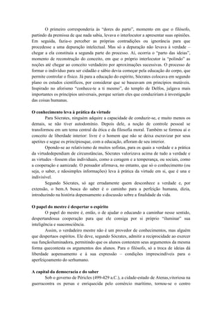 O primeiro corresponderia às ―dores do parto‖, momento em que o filósofo,
partindo da premissa de que nada sabia, levava o interlocutor a apresentar suas opiniões.
Em seguida, fazia-o perceber as próprias contradições ou ignorância para que
procedesse a uma depuração intelectual. Mas só a depuração não levava à verdade –
chegar a ela constituía a segunda parte do processo. Aí, ocorria o ―parto das ideias‖,
momento de reconstrução do conceito, em que o próprio interlocutor ia ―polindo‖ as
noções até chegar ao conceito verdadeiro por aproximações sucessivas. O processo de
formar o indivíduo para ser cidadão e sábio devia começar pela educação do corpo, que
permite controlar o físico. Já para a educação do espírito, Sócrates colocava em segundo
plano os estudos científicos, por considerar que se baseavam em princípios mutáveis.
Inspirado no aforismo ―conhece-te a ti mesmo‖, do templo de Delfos, julgava mais
importantes os princípios universais, porque seriam eles que conduziriam à investigação
das coisas humanas.

O conhecimento leva à prática da virtude
        Para Sócrates, ninguém adquire a capacidade de conduzir-se, e muito menos os
demais, se não tiver autodomínio. Depois dele, a noção de controle pessoal se
transformou em um tema central da ética e da filosofia moral. Também se formou aí o
conceito de liberdade interior: livre é o homem que não se deixa escravizar por seus
apetites e segue os princípiosque, com a educação, afloram de seu interior.
        Opondo-se ao relativismo de muitos sofistas, para os quais a verdade e a prática
da virtudedependiam de circunstâncias, Sócrates valorizava acima de tudo a verdade e
as virtudes –fossem elas individuais, como a coragem e a temperança, ou sociais, como
a cooperação e aamizade. O pensador afirmava, no entanto, que só o conhecimento (ou
seja, o saber, e nãosimples informações) leva à prática da virtude em si, que é una e
indivisível.
        Segundo Sócrates, só age erradamente quem desconhece a verdade e, por
extensão, o bem.A busca do saber é o caminho para a perfeição humana, dizia,
introduzindo na história dopensamento a discussão sobre a finalidade da vida.

O papel do mestre é despertar o espírito
        O papel do mestre é, então, o de ajudar o educando a caminhar nesse sentido,
despertandosua cooperação para que ele consiga por si próprio ―iluminar‖ sua
inteligência e suaconsciência.
        Assim, o verdadeiro mestre não é um provedor de conhecimentos, mas alguém
que despertaos espíritos. Ele deve, segundo Sócrates, admitir a reciprocidade ao exercer
sua funçãoiluminadora, permitindo que os alunos contestem seus argumentos da mesma
forma quecontesta os argumentos dos alunos. Para o filósofo, só a troca de ideias dá
liberdade aopensamento e à sua expressão – condições imprescindíveis para o
aperfeiçoamento do serhumano.

A capital da democracia e do saber
       Sob o governo de Péricles (499-429 a.C.), a cidade-estado de Atenas,vitoriosa na
guerracontra os persas e enriquecida pelo comércio marítimo, tornou-se o centro
 