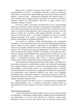 Durante anos o filosofo encarrega-se dessa missão. E ainda preceptor de
Alexandrequando, em 338 a.C, os macedônios derrotam os gregos em Queroneia.
Chega aofim a autonomia das cidades-Estados que caracterizara a Grécia do período
helênico. A partir de então — dominada pela Macedônia, mais tarde por Roma —a
Grécia integrara amplos organismos políticos que diluirão suas fronteiras eatenuarão as
distinções culturais que tradicionalmente separavam os gregos deoutros povos,
sobretudo os "bárbaros" orientais.
        Em 336 a.C, Filipe e assassinado e Alexandre sobe ao trono. Logo emseguida
prepara uma expedição ao Oriente, iniciando a construção de seu grandeimpério. Nada
mais justificava a permanência de Aristóteles na corte de Pela. E omomento de voltar a
Atenas. La, próximo ao templo dedicado a Apoio Luciano,abre uma escola, o Liceu, que
passou a rivalizar com a Academia, então dirigida porEncartes. Do habito — alias
comum em escolas da época — que tinham osestudantes de realizar seus debates
enquanto passeavam, teria surgido o termoperipatéticos (que significa "os que
passeiam") para designar os discípulos deAristóteles.
        Ao contrario da Academia, voltada fundamentalmente para investigações
matemáticas, o Liceu transformou-se num centro de estudos dedicadosprincipalmente as
ciências naturais. De terras distantes, conquistadas em suasexpedições, Alexandre
enviava ao ex-preceptor exemplares da fauna e da flora queiam enriquecer as coleções
do Liceu. Mas o biologismo era mais que umaperspectiva de escola: tornou-se marca
central da própriavisão cientifica efilosófica de Aristóteles, que transpôs para toda a
Natureza categorias explicativaspertencentes originariamente ao domínio da vida. Em
particular, a noção deespécies fixas — sugerida pela observação do mundo vegetal e
animal — exerceradecisiva influencia sobre a física e a metafisica aristotélicas, na
medida em que sereflete na doutrina do movimento, elaborada por Aristóteles.
        Apesar da estima que Alexandre parece ter devotado sempre a seu antigomestre,
uma barreira os distanciava: Aristótelesnão concordava com a fusão dacivilização grega
com a oriental. Segundo ele, gregos e orientais eram naturezasdistintas, com distintas
potencialidades, e não deveriam coexistir sob o mesmoregime politico. Aristóteles
estava profundamente convencido de que o regimepolitico dos gregos era inseparável de
seu temperamento, sendo impossível transferi-lo para outros povos. Estabelece
nítidadistinção entre as populações "barbaras" e a polis grega, somente esta sendo uma
comunidade perfeita, pois aúnica a permitir ao homem uma vida verdadeiramente boa
segundo os princípios morais e a justiça.
        Depois da morte de Alexandre, em 323 a.C, Aristóteles passou a serhostilizado
pela facçãoantimaçônica, que o considerava politicamente suspeito.Acusado de
impiedade, deixou Atenas e refugiou-se em Cálcis, na Eubeia. Aimorreu no ano de 322
a.C.

O que restou da grande obra
       A partir de declarações do próprioAristóteles, sabe-se que ele realizou doistipos
de composições: as endereçadas ao grande publico, redigidas em forma maisdialética do
que demonstrativa, e os escritos ditos filosóficos ou científicos, queeram lições
destinadas aos alunos do Liceu. Estas ultimas foram as únicas que seconservaram,
 