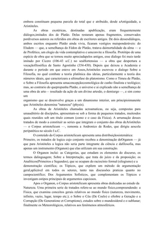 embora constituam pequena parcela do total que e atribuído, desde aAntiguidade, a
Aristóteles.
        As obras exotéricas, destinadas apublicação, eram frequentemente
diálogos,imitados dos de Platão. Delas restaram apenas fragmentos, conservados
pordiversos autores ou referidos em obras de escritores antigos. De dois dessesdiálogos,
ambos escritos enquanto Platão ainda vivia, ficaram vestígios maisponderáveis: do
Eludem — que, a semelhança do Fédon de Platão, tratava daimortalidade da alma — e
de Profético, um elogio da vida contemplativa e umconvite a filosofia. Protótipo de uma
espécie de obra que se tornou muito apreciadapelos antigos, esse dialogo foi mais tarde
imitado por Cicero (106-43 a.C.) no seuHortensius — a obra que despertara a
vocaçãofilosófica de Santo Agostinho (354-430). Depois que deixou a Academia e
durante o período em que esteve em Assos,Aristóteles escreveu o dialogo Sobre a
Filosofia, no qual combate a teoria platônica das ideias, particularmente a teoria dos
números ideais, que caracterizara a ultimafase do platonismo. Como o Timeu de Platão,
o Sobre a Filosofia apresenta umaconcepçãocosmológica de cunho finalista e teológico;
mas, ao contrario do quepropunha Platão, o universo e ai explicado não a semelhança de
uma obra de arte— resultado da ação de um divino artesão, o demiurgo —, e sim como
um
organismo que se desenvolve graças a um dinamismo interior, um principioimanente
que Aristóteles denomina "natureza" (physis).
        As obras de Aristóteles chamadas acroamaticas, ou seja, compostas para
umauditório de discípulos, apresentam-se sob a forma de pequenos tratados, muitosdos
quais reunidos sob um titulo comum (como e o caso da Física). A arrumação desses
tratados de modo a constituir as series que integram o conjunto das obras deAristóteles
— o Corpus aristotelicum —, remonta a Andronico de Rodes, que dirigiu aescola
peripatética no século I a.C.
        O conteúdo do Corpus aristotelicum apresenta uma distribuiçãosistemática:
Primeiro, os tratados de logica cujo conjunto recebeu a denominação deOrganon — já
que para Aristóteles a logica não seria parte integrante da ciência e dafilosofia, mas
apenas um instrumento (Organon) que elas utilizam em sua construção.
        O Organon inclui: as Categorias, que estudam os elementos do discurso, os
termos dalinguagem; Sobre a Interpretação, que trata do juízo e da proposição; os
Analíticos(Primeiros e Segundos), que se ocupam do raciocínio formal (silogismo) e a
demonstração cientifica; os Tópicos, que expõem um método de argumentação
geral,aplicável em todos os setores, tanto nas discussões praticas quanto no
campocientifico; Dos Argumentos Sofísticos, que complementam os Tópicos e
investigam ostipos principais de argumentos capciosos.
        Apos o Organon, o Corpus aristotelicum apresenta obras dedicadas ao estudo da
Natureza. Uma primeira serie de tratados refere-se ao mundo físico,compreendendo: a
Física, que examina conceitos gerais relativos ao mundo físico (natureza, movimento,
infinito, vazio, lugar, tempo etc.); o Sobre o Céu (De Coelo) e oSobre a Geração e a
Corrupção (De Generatione et Corruptione), estudos sobre o mundosideral e o sublunar;
finalmente os Meteorológicos, relativos aos fenômenos atmosféricos.
 