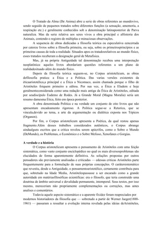O Tratado da Alma (De Anima) abre a serie de obras referentes ao mundovivo,
sendo seguido de pequenos tratados sobre diferentes funções (a sensação, amemoria, a
respiração etc.) e geralmente conhecidos sob a denominação latinaposterior de Parva
naturaliza. Mas da serie relativa aos seres vivos a obra principal e aHistoria dos
Animais, contendo o registro de múltiplas e minuciosas observações.
        A sequencia de obras dedicadas a filosofia teórica ou especulativa eencerrada
por catorze livros sobre a filosofia primeira, ou seja, sobre os primeirosprincípios e as
primeiras causas de toda a realidade. Situados apos os tratadosrelativos ao mundo físico,
esses tratados receberam a designação geral de Metafisica.
        Mas, já na própria Antiguidade tal denominação recebeu uma interpretação
neoplatônica: aqueles livros abordariam questões referentes a um plano de
realidadesituado além do mundo físico.
        Depois da filosofia teórica seguem-se, no Corpus aristotelicum, as obras
defilosofia pratica: a Ética e a Politica. Das varias versões existentes da
éticaaristotélica,a principal e a Ética a Nicomaco, assim chamada porque o filho de
Aristóteles foiquem primeiro a editou. Por sua vez, a Ética a Eludem e hoje
geralmenteconsiderada como uma redação mais antiga da Ética de Aristóteles, editada
por seudiscípulo Eudemo de Rodes. Já a Grande Moral (Magna Moralia) seria um
resumo damesma Ética, feito em época posterior.
        A obra denominada Politica e na verdade um conjunto de oito livros que não
apresentam encadeamento rigoroso. A Politica segue-se a Retorica, que se
vincula,devido ao tema, a arte da argumentação ou dialética exposta nos Tópicos
(Organon).
        Por fim, o Corpus aristotelicum apresenta a Poética, da qual restou apenas
fragmento.Além desses trabalhos considerados autênticos, o Corpus abrange
aindaalguns escritos que a critica revelou serem apócrifos, como o Sobre o Mundo
(DeMundo), os Problemas, o Econômico e o Sobre Melisso, Xenofanes e Gorgias.

A verdade e a história
       O Corpus aristotelicum apresenta o pensamento de Aristóteles com uma feição
sistemática, como vasto conjunto enciclopédico no qual os mais diversosproblemas são
elucidados de forma aparentemente definitiva. As soluções propostas por outros
pensadores são previamente analisadas e criticadas — edessas criticas Aristóteles parte
frequentemente para a formulação de suas próprias concepções. O carátersistemático
que revestiu, desde a Antiguidade, o pensamentoaristotélico, certamente contribuiu para
que, sobretudo na Idade Media, Aristótelespassasse a ser encarado como a grande
autoridade em matériasfilosóficas ecientificas: era o filosofo, que teria construído uma
doutrina de âmbito universal e devalidade permanente, intemporal. Seus textos, por isso
mesmo, mereceriam não propriamente complementações ou correções, mas antes
analises e comentários.
       Todavia aquele aspecto sistemático e a aparente fixidez foram reapreciados por
modernos historiadores da filosofia que — sobretudo a partir de Werner Jaeger(1888-
1961) — passaram a ressaltar a evolução interna revelada pelas ideias deAristóteles,
 
