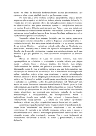 mesmo em obras de finalidade fundamentalmente didática (asacroamaticas, que
constituem, alias, a quase totalidade das obras que forampreservadas).
        Por outro lado, o apelo constante a evolução dos problemas, antes de paraeles
propor sua solução, confere a Aristóteles o titulo de primeiro historiador dafilosofia. Na
verdade, dele provem o primeiro esforço de explicaçãosistemática dodesenvolvimento
das ideias filosóficas. Não apenas informações esparsas — comojá haviam aparecido
em escritos de outros filósofos, particularmente em Platão —,mas uma tentativa de
encadeamento das diversas doutrinas anteriores, com basenuma explicação dos próprios
motivos que teriam levado os homens, desde fasespre-filosoficas, a elaborar sucessivas
e cada vez mais aprofundadas concepções.
        Mostrando a chave desse processo, Aristóteles, por isso mesmo, apresenta-se
comoseu ponto terminal: em sua obra, as tentativas do passado teriam atingido plena e
satisfatóriaformulação. Em nome dessa verdade alcançada — a sua verdade, averdade
de seu sistema filosófico — Aristóteles pretende então julgar as filosofiasde seus
predecessores, mostrando-lhes as falhas e os equívocos. O surgimento dahistoria da
filosofia esta, desse modo, estreitamente vinculado ao aristotelismo, já que a luz de suas
doutrinas e que, pela primeira vez, foram relacionados einterpretados os primeiros
filósofos.
        Devido ao interesse do Liceu por assuntos históricos, mais tarde
algunsseguidores de Aristóteles — continuando o trabalho iniciado pelo próprio
mestre— coletarão textos e alusõesas doutrinas dos filósofos mais antigos.
Esselevantamento das opiniões dos primeiros pensadores, chamado "demografia",
feitosegundo pontos de vista aristotélicos, tornou-se uma das fontes principais para
arecuperação das doutrinas dos pré-socráticos. Mas os historiadores modernosprecisam
realizar meticuloso esforço critico para restabelecer o sentido originaldaquelas
doutrinas, extraindo-o de sob interpretaçõesaristotelizastes. Muitosdesses historiadores
insistem nas "deformações" sofridas pelas ideias dos outrosfilósofos quando reportadas
e analisadas por Aristóteles e pelos doxografosaristotélicos. Tal "deturpação" tem,
porem, um motivo fundamental: como emtodas as historias da filosofia que serão desde
então produzidas, existe por trás dahistoria da filosofia contida nas obras de Aristóteles
uma filosofia que apredetermina. No caso de Aristóteles, essa filosofia e naturalmente o
próprio aristotelismo, que construirá uma explicação particular do movimento,
datransformação e, consequentemente, das mudançashistóricas. Assim, se
oaristotelismo formula uma verdade valida universal e intemporalmente —
comoAristóteles parece acreditar —, e natural que essa verdade supostamente
absolutaseja utilizada para julgar a própria historia dentro da qual teria sido gerada.
        Justamente porque ela se concebe como progressivamente preparada através do
tempo (pelas "antecipações" dos pensadores precedentes), e que, ao eclodir,
compretensão de plenitude e de validade intemporal, volta-se para o passado e
procuradesvendar-lhe o sentido: a meta atingida pretende conter a razão de ser de todo
oitinerário seguido pelas investigações humanas. Essa a causa fundamental de
oaristotelismo "aristotelizar" a historia da cultura e, particularmente, a historia
dafilosofia.
 