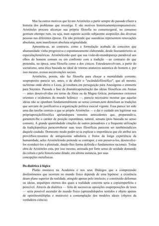 Mas ha outros motivos que levam Aristóteles a partir sempre do passado efazer a
historia dos problemas que investiga. E são motivos historicamentecompreensíveis:
Aristóteles procura alicerçar sua própria filosofia no consensogeral, no consenso
gentium ettempo rum, ou seja, num suposto acordo subjacente asopiniões das diversas
pessoas nas diferentes épocas. Ele não pretende que suasideias representem renovações
absolutas, nem manifestem absoluta originalidade.
        Apresenta-as, ao contrario, como a formulação acabada de conceitos que
ahumanidade vinha progressiva e espontaneamente elaborando, desde fasesanteriores as
especulaçõesteóricas. Aristótelesnão quer que sua visão-de-mundopareça paradoxal aos
olhos do homem comum ou em confronto com a tradição —ao contrario do que
pretendia, na época, uma filosofia como a dos cínicos. Estesdesenvolviam, a partir do
socratismo, uma ética baseada no ideal de retorno anatureza autentica do homem e, por
isso mesmo, avessa asconvenções sociais.
        Aristóteles, porem, não faz filosofia para chocar a mentalidade corrente;
seuproposito parecia ser, antes, o de abolir o "escândalofilosófico", que ali mesmo,
naAtenas onde abrira o Liceu, já resultara em perseguição para Anaxágoras e emmorte
para Sócrates. Passada a fase da dramáticapenetração das ideias filosóficas em Atenas
— antes desenvolvidas em terras da Jônia ou da Magna Grécia, portantonos extremos
orientais e ocidentais do mundo helênico —, parecia necessário mostrar que aquelas
ideias não se opunham fundamentalmente ao senso comum,nem demoliam as tradições
que serviam de justificativa a organização politica esocial vigente. Essa parece ter sido
uma das tarefas centrais a que se propôs Aristóteles — e dai o cuidado em legitimar sua
própriaposiçãofilosófica apelandopara remotos antecedentes que, preparando-a,
garantem-lhe o caráter de posição espontânea, natural, sensata (pois baseada no senso
comum). A grande quantidadede citações de outros pensadores e a frequente utilização
da tradiçãopoética paracorroborar suas teses filosóficas parecem ser tambémindícios
daquele cuidado. Domesmo modo poder-se-ia explicar a importância que ele atribui aos
provérbios:resumos de antiquíssima sabedoria e frutos da longa experiência da
humanidade, aeles Aristótelesnão pretende se contrapor, e sim preserva-los, desenvolve-
los econduzi-los a plenitude, dando-lhes forma definida e fundamentos racionais. Todaa
obra de Aristóteles esta, por isso mesmo, animada por forte senso de unidade domundo
da cultura e pelo historicismo ditado, em ultima instancia, por suas
concepções metafisicas.

Da dialética à lógica
       Platão ensinava na Academia e nos seus Diálogos que a compreensão
dosfenômenos que ocorrem no mundo físico depende de uma hipótese: a existência
deum plano superior da realidade, atingido apenas pelo intelecto, e constituído deformas
ou ideias, arquétipos eternos dos quais a realidade concreta seria a copiaimperfeita e
perecível. Através da dialética — feita de sucessivas oposições esuperposições de teses
— seria possível ascender do mundo físico (apreendidopelos sentidos e objeto apenas
de opiniõesmúltiplas e mutáveis) a contemplação dos modelos ideais (objetos da
verdadeira ciência).
 