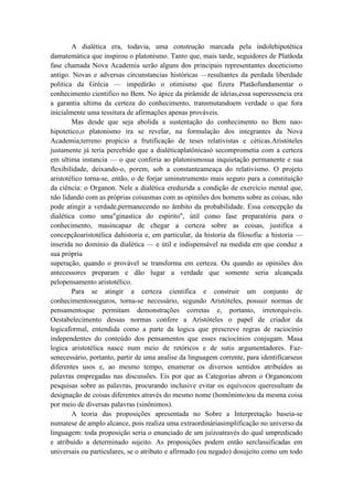 A dialética era, todavia, uma construção marcada pela índolehipotética
damatemática que inspirou o platonismo. Tanto que, mais tarde, seguidores de Platãoda
fase chamada Nova Academia serão alguns dos principais representantes doceticismo
antigo. Novas e adversas circunstancias históricas —resultantes da perdada liberdade
politica da Grécia — impedirão o otimismo que fizera Platãofundamentar o
conhecimento cientifico no Bem. No ápice da pirâmide de ideias,essa superessencia era
a garantia ultima da certeza do conhecimento, transmutandoem verdade o que fora
inicialmente uma tessitura de afirmações apenas prováveis.
        Mas desde que seja abolida a sustentação do conhecimento no Bem nao-
hipotetico,o platonismo ira se revelar, na formulação dos integrantes da Nova
Academia,terreno propicio a frutificação de teses relativistas e céticas.Aristóteles
justamente já teria percebido que a dialéticaplatônicasó secomprometia com a certeza
em ultima instancia — o que conferia ao platonismosua inquietação permanente e sua
flexibilidade, deixando-o, porem, sob a constanteameaça do relativismo. O projeto
aristotélico torna-se, então, o de forjar uminstrumento mais seguro para a constituição
da ciência: o Organon. Nele a dialética ereduzida a condição de exercício mental que,
não lidando com as próprias coisasmas com as opiniões dos homens sobre as coisas, não
pode atingir a verdade,permanecendo no âmbito da probabilidade. Essa concepção da
dialética como uma"ginastica do espirito", útil como fase preparatória para o
conhecimento, masincapaz de chegar a certeza sobre as coisas, justifica a
concepçãoaristotélica dahistoria e, em particular, da historia da filosofia: a historia —
inserida no domínio da dialética — e útil e indispensável na medida em que conduz a
sua própria
superação, quando o provável se transforma em certeza. Ou quando as opiniões dos
antecessores preparam e dão lugar a verdade que somente seria alcançada
pelopensamento aristotélico.
        Para se atingir a certeza cientifica e construir um conjunto de
conhecimentosseguros, torna-se necessário, segundo Aristóteles, possuir normas de
pensamentoque permitam demonstrações corretas e, portanto, irretorquíveis.
Oestabelecimento dessas normas confere a Aristóteles o papel de criador da
logicaformal, entendida como a parte da logica que prescreve regras de raciocínio
independentes do conteúdo dos pensamentos que esses raciocínios conjugam. Masa
logica aristotélica nasce num meio de retóricos e de sutis argumentadores. Faz-
senecessário, portanto, partir de uma analise da linguagem corrente, para identificarseus
diferentes usos e, ao mesmo tempo, enumerar os diversos sentidos atribuídos as
palavras empregadas nas discussões. Eis por que as Categorias abrem o Organoncom
pesquisas sobre as palavras, procurando inclusive evitar os equívocos queresultam da
designação de coisas diferentes através do mesmo nome (homônimo)ou da mesma coisa
por meio de diversas palavras (sinônimos).
        A teoria das proposições apresentada no Sobre a Interpretação baseia-se
numatese de amplo alcance, pois realiza uma extraordináriasimplificação no universo da
linguagem: toda proposição seria o enunciado de um juízoatravés do qual umpredicado
e atribuído a determinado sujeito. As proposições podem então serclassificadas em
universais ou particulares, se o atributo e afirmado (ou negado) dosujeito como um todo
 