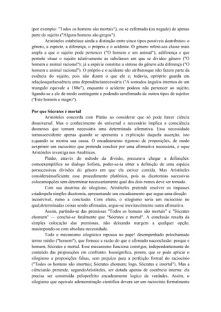 (por exemplo: "Todos os homens são mortais"), ou se eafirmado (ou negado) de apenas
parte do sujeito ("Alguns homens são gregos").
       Aristóteles estabelece ainda a distinção entre cinco tipos possíveis deatributos: o
gênero, a espécie, a diferença, o próprio e o acidente. O gênero refere-sea classe mais
ampla a que o sujeito pode pertencer ("O homem e um animal"); adiferença e que
permite situar o sujeito relativamente as subclasses em que se divideo gênero ("O
homem e animal racional"); já a espécie constitui a síntese do gênero eda diferença ("O
homem e animal racional"). O próprio e o acidente são atributosque não fazem parte da
essência do sujeito, pois não dizem o que ele e; todavia, opróprio guarda em
relaçãoaquelaessência uma dependêncianecessária ("A somados ângulos internos de um
triangulo equivale a 180o"), enquanto o acidente podeou não pertencer ao sujeito,
ligando-se a ele de modo contingente e podendo serafirmado de outros tipos de sujeitos
("Este homem e magro").

Por que Sócrates é mortal
       Aristóteles concorda com Platão ao considerar que só pode haver ciência
douniversal. Mas o conhecimento do universal e necessário implica a consciência
dasrazoes que tornam necessária uma determinada afirmativa. Essa necessidade
tornasseevidente apenas quando se apresenta a explicação daquela asserção, isto
e,quando se mostra sua causa. O encadeamento rigoroso de proposições, de modo
aexprimir um raciocínio que pretenda concluir por uma afirmativa necessária, e oque
Aristóteles investiga nos Analíticos.
       Platão, através do método da divisão, procurava chegar a definições:
comoexemplifica no dialogo Sofista, poder-se-ia obter a definição de uma espécie
porsucessivas divisões do gênero em que ela estiver contida. Mas Aristóteles
considerainsuficiente esse procedimento platônico, pois as dicotomias sucessivas
colocamopções sem determinar necessariamente qual dos dois rumos deve ser tomado.
       Com sua doutrina do silogismo, Aristóteles pretende resolver os impasses
criadospela simples dicotomia, apresentando um encadeamento que segue uma direção
incoercível, rumo a conclusão. Com efeito, o silogismo seria um raciocínio no
qual,determinadas coisas sendo afirmadas, segue-se inevitavelmente outra afirmativa.
       Assim, partindo-se das premissas "Todos os homens são mortais" e "Sócrates
ehomem" — conclui-se fatalmente que "Sócrates e mortal". A conclusão resulta da
simples colocação das premissas, não deixando margem a qualquer opção,
masimpondo-se com absoluta necessidade.
       Todo o mecanismo silogístico repousa no pape! desempenhado pelochamado
termo médio ("homem"), que fornece a razão do que e afirmado naconclusão: porque e
homem, Sócrates e mortal. Esse mecanismo funciona comrigor, independentemente do
conteúdo das proposições em confronto. Issosignifica, porem, que se pode aplicar o
silogismo a proposições falsas, sem prejuízo para a perfeição formal do raciocínio
("Todos os homens são imortais; Sócrates ehomem; logo, Sócrates e imortal"). Mas a
ciêncianão pretende, segundoAristóteles, ser dotada apenas de coerência interna: ela
precisa ser construída peloperfeito encadeamento logico de verdades. Assim, o
silogismo que equivale ademonstração cientifica devera ser um raciocínio formalmente
 