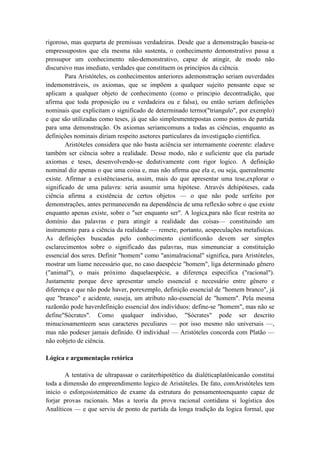 rigoroso, mas queparta de premissas verdadeiras. Desde que a demonstração baseia-se
empressupostos que ela mesma não sustenta, o conhecimento demonstrativo passa a
pressupor um conhecimento não-demonstrativo, capaz de atingir, de modo não
discursivo mas imediato, verdades que constituem os princípios da ciência.
        Para Aristóteles, os conhecimentos anteriores ademonstração seriam ouverdades
indemonstráveis, os axiomas, que se impõem a qualquer sujeito pensante eque se
aplicam a qualquer objeto de conhecimento (como o principio decontradição, que
afirma que toda proposição ou e verdadeira ou e falsa), ou então seriam definições
nominais que explicitam o significado de determinado termo("triangulo", por exemplo)
e que são utilizadas como teses, já que são simplesmentepostas como pontos de partida
para uma demonstração. Os axiomas seriamcomuns a todas as ciências, enquanto as
definições nominais diriam respeito asetores particulares da investigação cientifica.
        Aristóteles considera que não basta aciência ser internamente coerente: eladeve
também ser ciência sobre a realidade. Desse modo, não e suficiente que ela partade
axiomas e teses, desenvolvendo-se dedutivamente com rigor logico. A definição
nominal diz apenas o que uma coisa e, mas não afirma que ela e, ou seja, querealmente
existe. Afirmar a existênciaseria, assim, mais do que apresentar uma tese,explorar o
significado de uma palavra: seria assumir uma hipótese. Através dehipóteses, cada
ciência afirma a existência de certos objetos — o que não pode serfeito por
demonstrações, antes permanecendo na dependência de uma reflexão sobre o que existe
enquanto apenas existe, sobre o "ser enquanto ser". A logica,para não ficar restrita ao
domínio das palavras e para atingir a realidade das coisas— constituindo um
instrumento para a ciência da realidade — remete, portanto, aespeculações metafisicas.
As definições buscadas pelo conhecimento cientificonão devem ser simples
esclarecimentos sobre o significado das palavras, mas simenunciar a constituição
essencial dos seres. Definir "homem" como "animalracional" significa, para Aristóteles,
mostrar um liame necessário que, no caso daespécie "homem", liga determinado gênero
("animal"), o mais próximo daquelaespécie, a diferença especifica ("racional").
Justamente porque deve apresentar umelo essencial e necessário entre gênero e
diferença e que não pode haver, porexemplo, definição essencial de "homem branco", já
que "branco" e acidente, ouseja, um atributo não-essencial de "homem". Pela mesma
razãonão pode haverdefinição essencial dos indivíduos: define-se "homem", mas não se
define"Sócrates". Como qualquer individuo, "Sócrates" pode ser descrito
minuciosamenteem seus caracteres peculiares — por isso mesmo não universais —,
mas não podeser jamais definido. O individual — Aristóteles concorda com Platão —
não eobjeto de ciência.

Lógica e argumentação retórica

       A tentativa de ultrapassar o caráterhipotético da dialéticaplatônicanão constitui
toda a dimensão do empreendimento logico de Aristóteles. De fato, comAristóteles tem
inicio o esforçosistemático de exame da estrutura do pensamentoenquanto capaz de
forjar provas racionais. Mas a teoria da prova racional contidana si logística dos
Analíticos — e que serviu de ponto de partida da longa tradição da logica formal, que
 